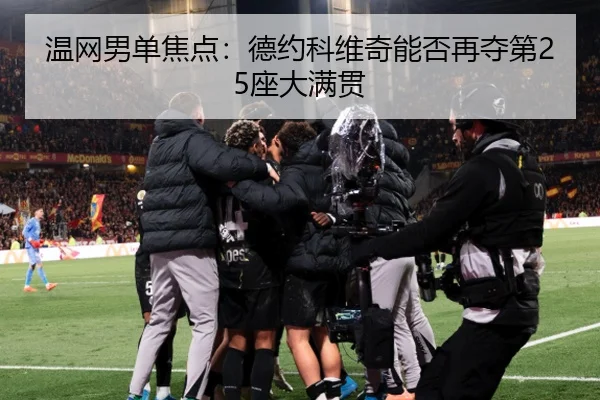 温网男单焦点：德约科维奇能否再夺第25座大满贯